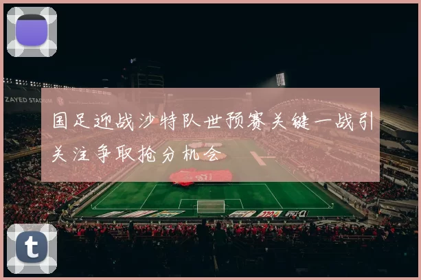 国足迎战沙特队世预赛关键一战引关注争取抢分机会
