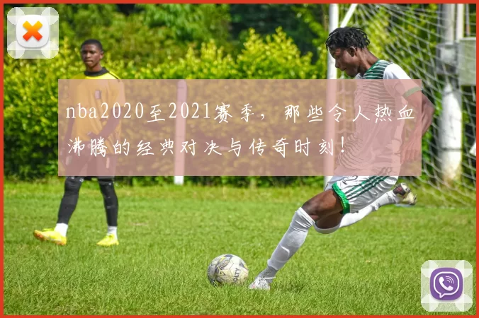 nba2020至2021赛季，那些令人热血沸腾的经典对决与传奇时刻！