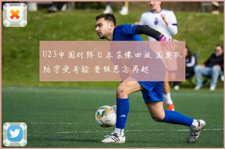 U23中国对阵日本录像回放 国奥队防守受考验 晋级悬念再起