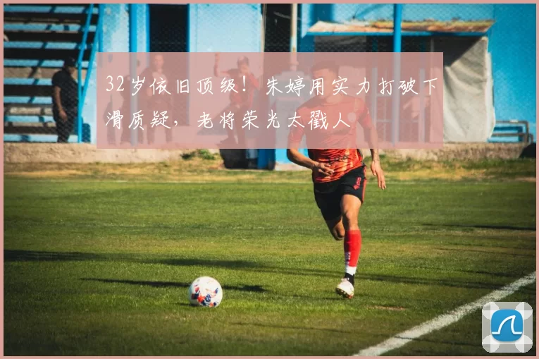 32岁依旧顶级！朱婷用实力打破下滑质疑，老将荣光太戳人