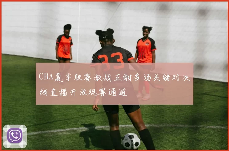 CBA夏季联赛激战正酣多场关键对决线直播开放观赛通道