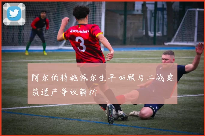 阿尔伯特施佩尔生平回顾与二战建筑遗产争议解析