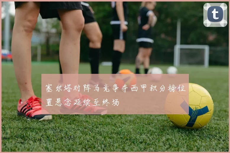 塞尔塔对阵马竞争夺西甲积分榜位置悬念延续至终场
