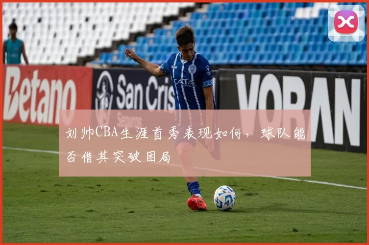 刘帅CBA生涯首秀表现如何,球队能否借其突破困局