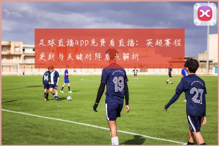 足球直播app免费看直播:英超赛程更新与关键对阵看点解析