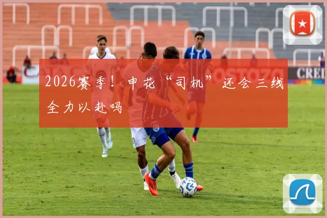 2026赛季！申花“司机”还会三线全力以赴吗