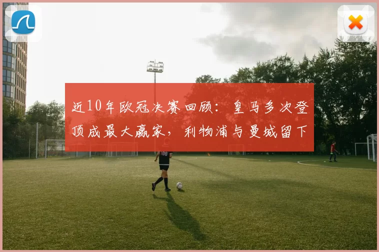 近10年欧冠决赛回顾：皇马多次登顶成最大赢家，利物浦与曼城留下关键一役