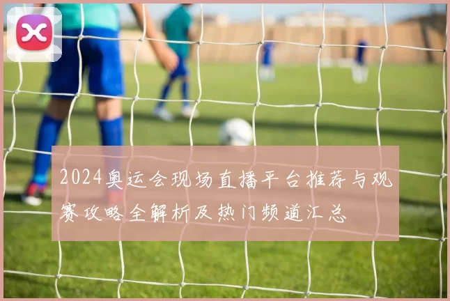 2024奥运会现场直播平台推荐与观赛攻略全解析及热门频道汇总