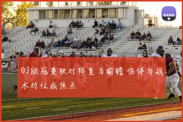 03欧冠曼联对阵皇马前瞻 伤停与战术对位成焦点