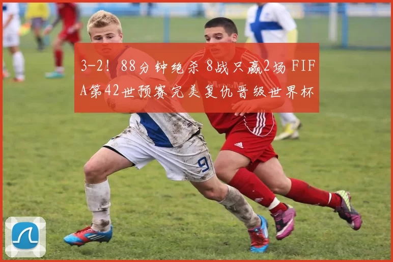 3-2！88分钟绝杀 8战只赢2场 FIFA第42世预赛完美复仇晋级世界杯