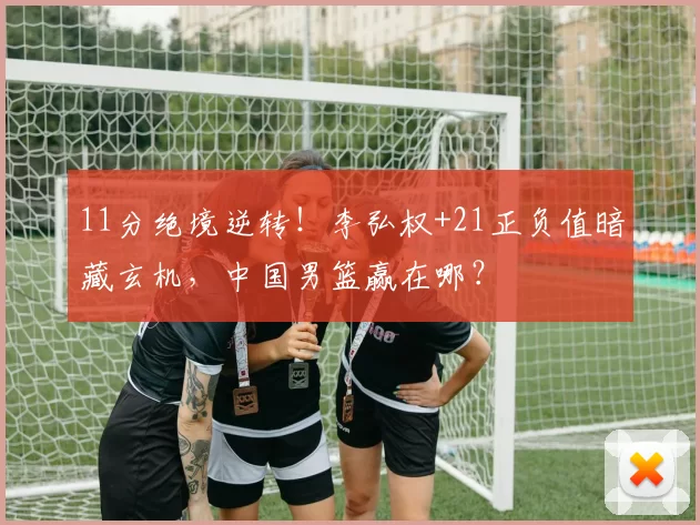 11分绝境逆转！李弘权+21正负值暗藏玄机，中国男篮赢在哪？