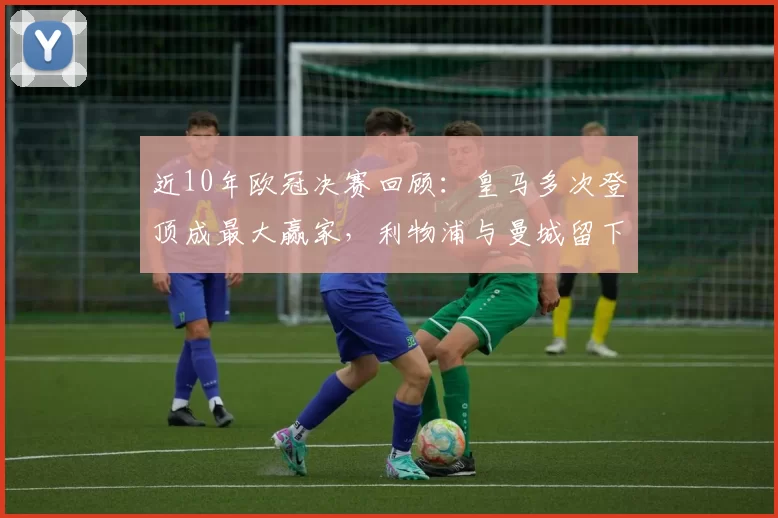 近10年欧冠决赛回顾：皇马多次登顶成最大赢家，利物浦与曼城留下关键一役
