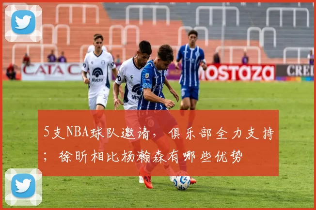 5支NBA球队邀请，俱乐部全力支持；徐昕相比杨瀚森有哪些优势