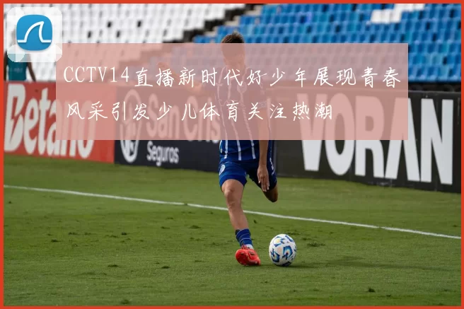 CCTV14直播新时代好少年展现青春风采引发少儿体育关注热潮