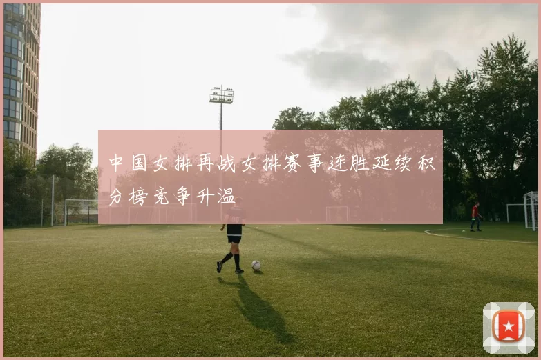 中国女排再战女排赛事连胜延续积分榜竞争升温