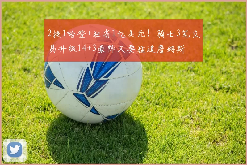 2换1哈登+狂省1亿美元！骑士3笔交易升级14+3豪阵又要猛追詹姆斯