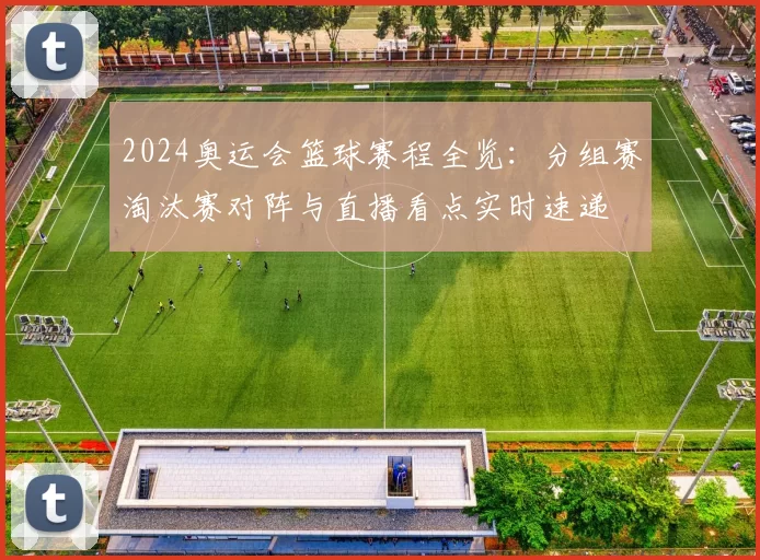 2024奥运会篮球赛程全览：分组赛淘汰赛对阵与直播看点实时速递