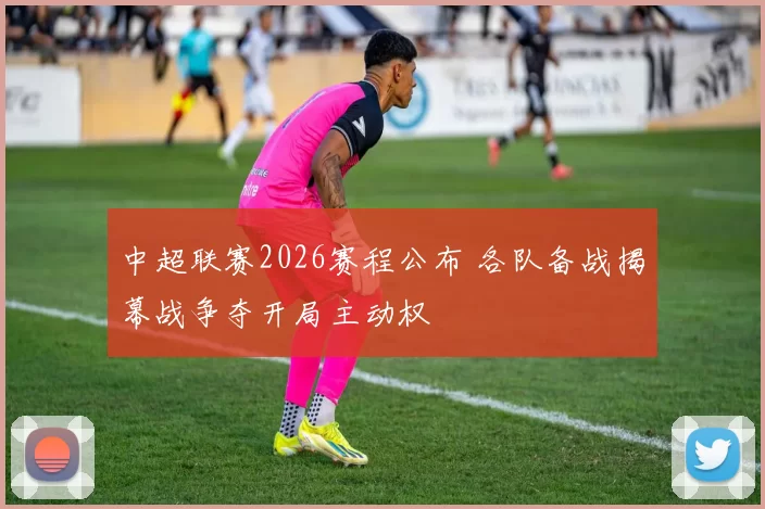 中超联赛2026赛程公布 各队备战揭幕战争夺开局主动权