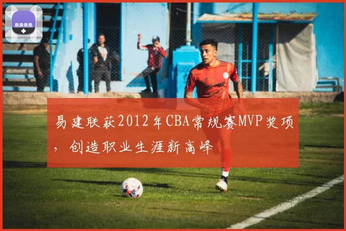 易建联获2012年CBA常规赛MVP奖项，创造职业生涯新高峰