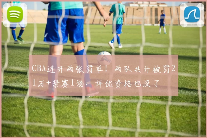 CBA连开两张罚单！两队共计被罚21万+禁赛1场，评优资格也没了