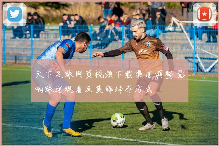 天下足球网页视频下载渠道调整 影响球迷观看及集锦转存方式