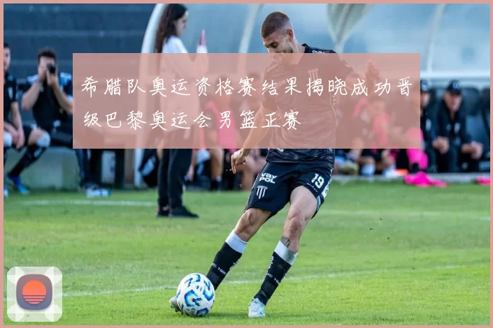 希腊队奥运资格赛结果揭晓成功晋级巴黎奥运会男篮正赛