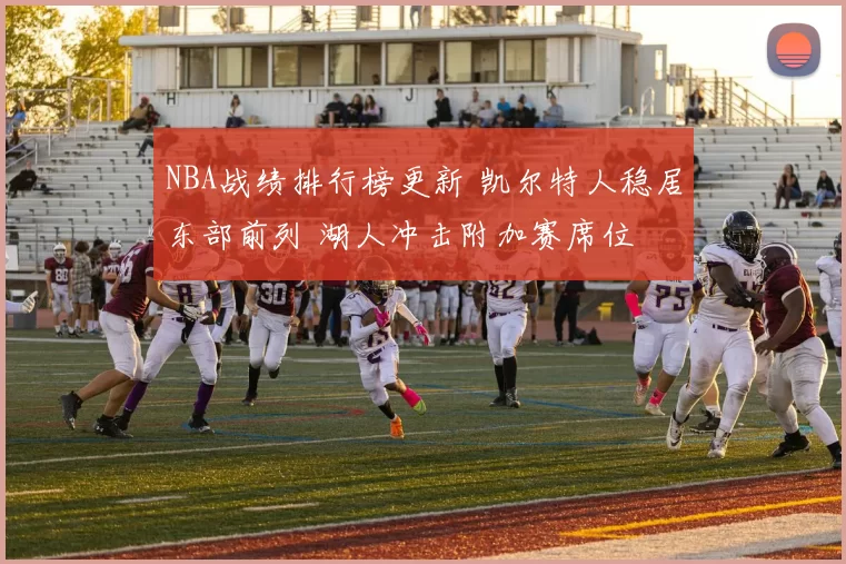 NBA战绩排行榜更新 凯尔特人稳居东部前列 湖人冲击附加赛席位