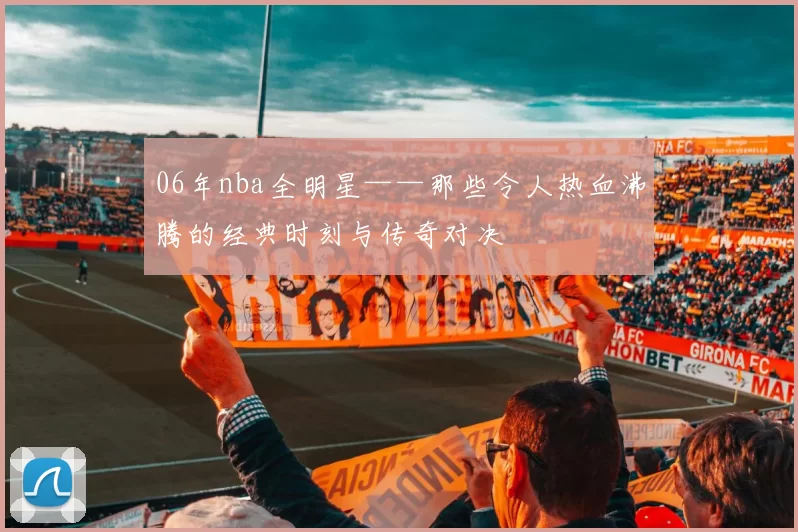 06年nba全明星——那些令人热血沸腾的经典时刻与传奇对决