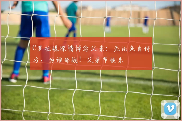 C罗社媒深情悼念父亲:无论来自何方,为谁而战!父亲节快乐️