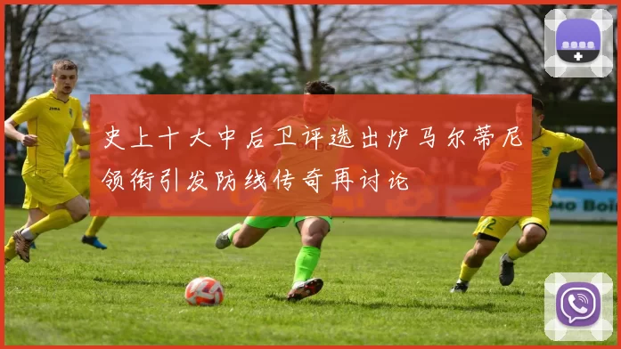 史上十大中后卫评选出炉马尔蒂尼领衔引发防线传奇再讨论