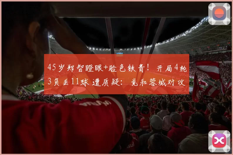45岁郑智瞪眼+脸色铁青！开局4轮3负丢11球 遭质疑：竟和蓉城对攻