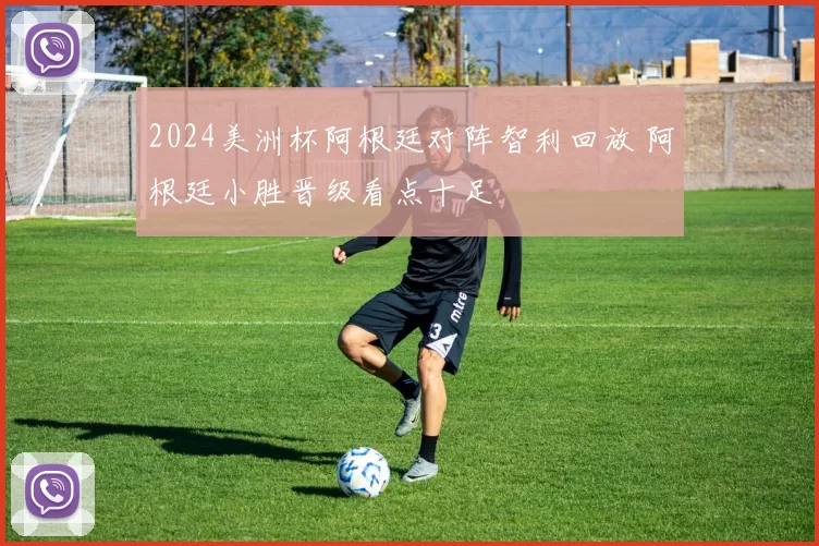 2024美洲杯阿根廷对阵智利回放 阿根廷小胜晋级看点十足