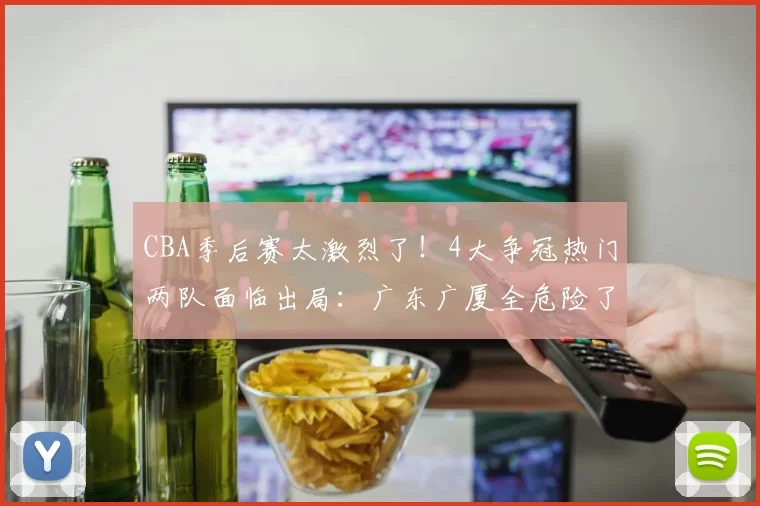 CBA季后赛太激烈了！4大争冠热门两队面临出局：广东广厦全危险了
