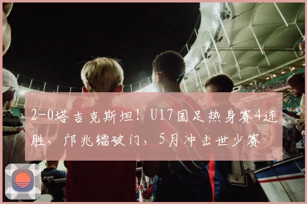 2-0塔吉克斯坦！U17国足热身赛4连胜，邝兆镭破门，5月冲击世少赛