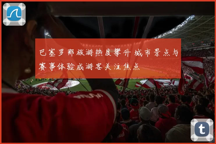 巴塞罗那旅游热度攀升 城市景点与赛事体验成游客关注焦点