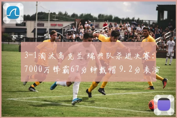 3-1淘汰乌克兰 瑞典队杀进决赛：7000万锋霸67分钟戴帽 9.2分表演