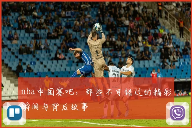 nba中国赛吧，那些不可错过的精彩瞬间与背后故事