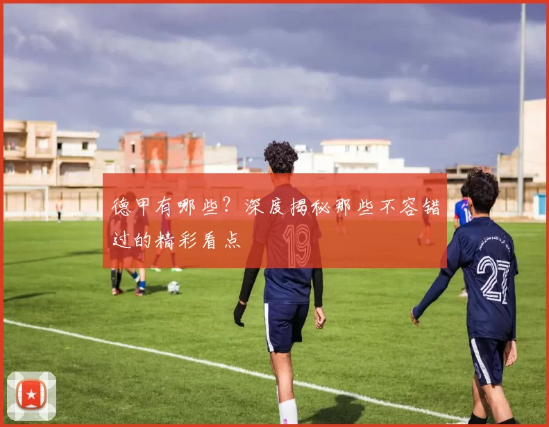 德甲有哪些？深度揭秘那些不容错过的精彩看点