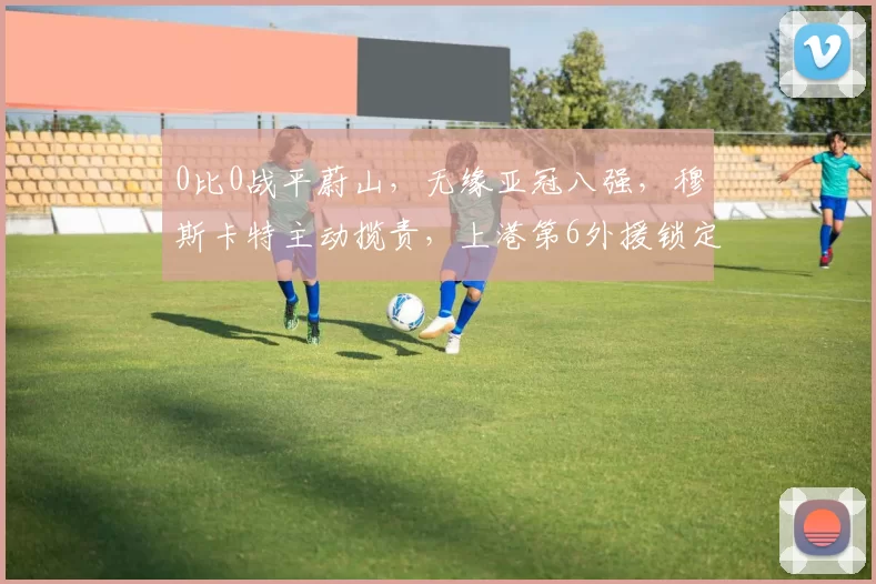 0比0战平蔚山，无缘亚冠八强，穆斯卡特主动揽责，上港第6外援锁定新胡尔克？_海港_1