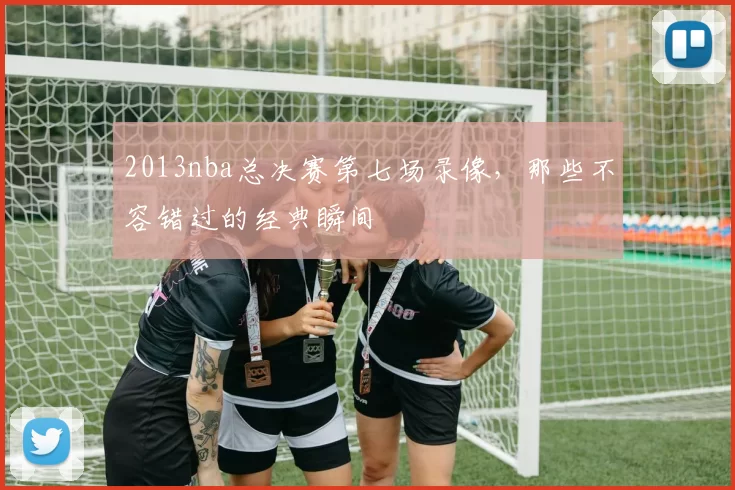 2013nba总决赛第七场录像，那些不容错过的经典瞬间