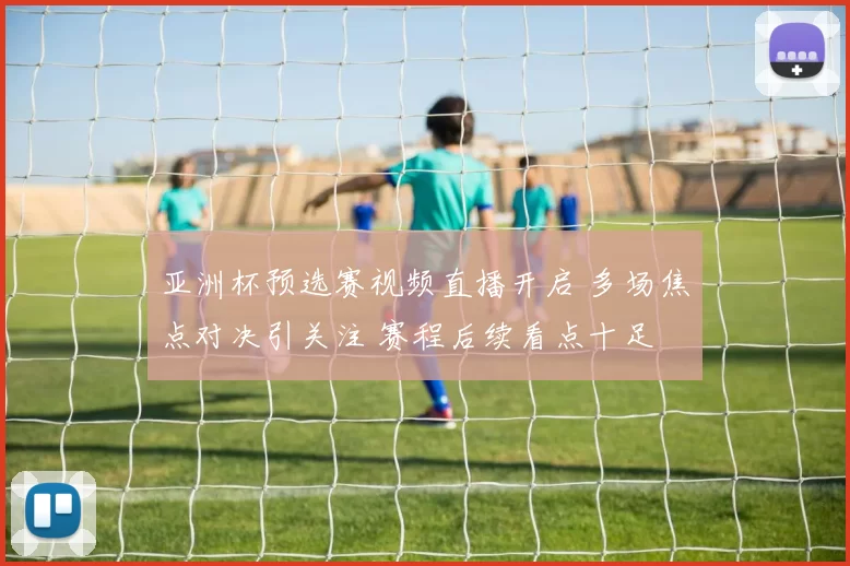 亚洲杯预选赛视频直播开启 多场焦点对决引关注 赛程后续看点十足