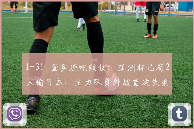 1-3！国乒连吃败仗：亚洲杯已有2人输日本，主力队员外战首次失利