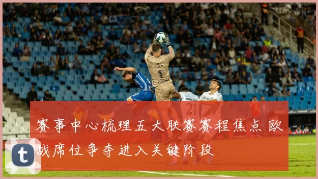 赛事中心梳理五大联赛赛程焦点 欧战席位争夺进入关键阶段
