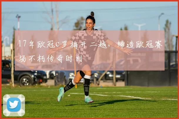 17年欧冠c罗梅开二越，缔造欧冠赛场不朽传奇时刻