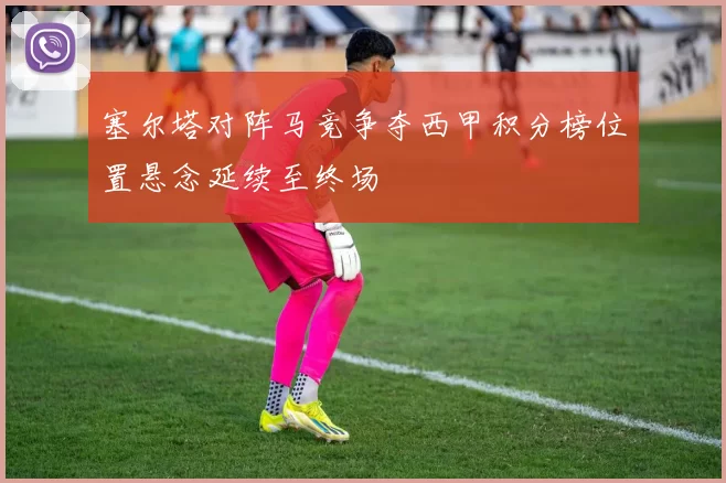 塞尔塔对阵马竞争夺西甲积分榜位置悬念延续至终场