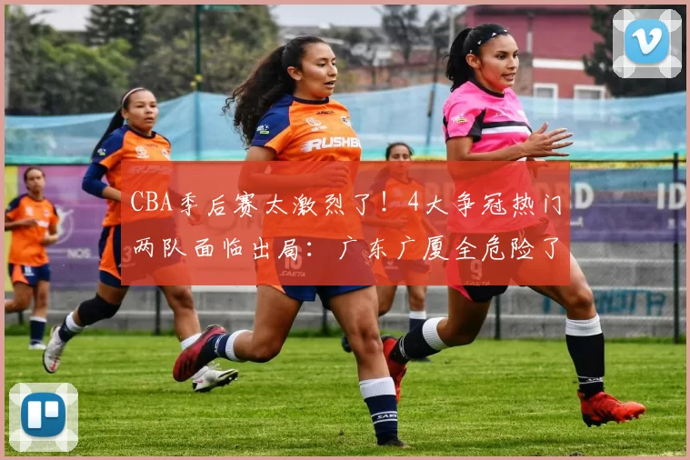 CBA季后赛太激烈了！4大争冠热门两队面临出局：广东广厦全危险了