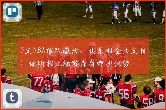 5支NBA球队邀请，俱乐部全力支持；徐昕相比杨瀚森有哪些优势