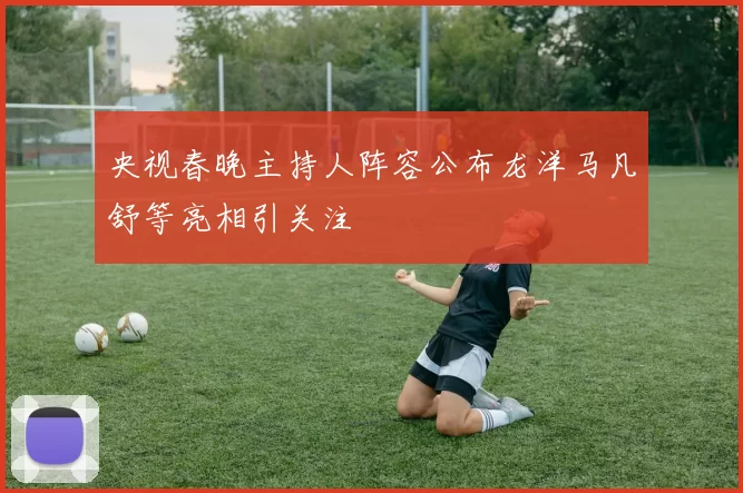 央视春晚主持人阵容公布龙洋马凡舒等亮相引关注