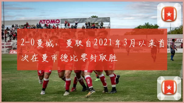 2-0曼城，曼联自2021年3月以来首次在曼市德比零封取胜