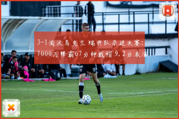 3-1淘汰乌克兰 瑞典队杀进决赛：7000万锋霸67分钟戴帽 9.2分表演